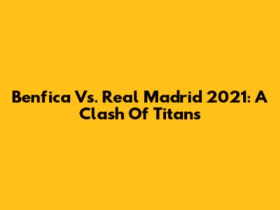 Benfica Vs. Real Madrid 2021: A Clash Of Titans