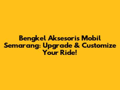 Bengkel Aksesoris Mobil Semarang: Upgrade & Customize Your Ride!