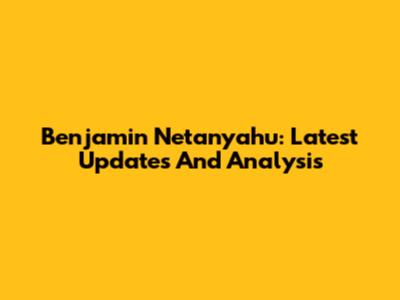 Benjamin Netanyahu: Latest Updates And Analysis