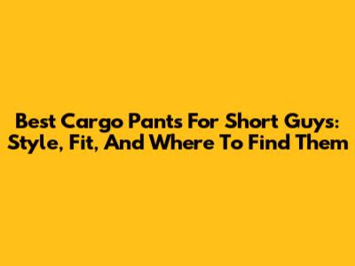Best Cargo Pants For Short Guys: Style, Fit, And Where To Find Them