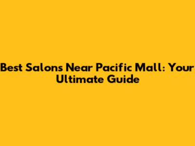 Best Salons Near Pacific Mall: Your Ultimate Guide
