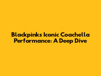 Blackpink's Iconic Coachella Performance: A Deep Dive