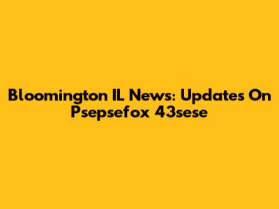 Bloomington IL News: Updates On Psepsefox 43sese