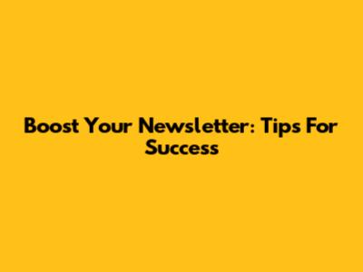 Boost Your Newsletter: Tips For Success