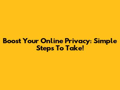 Boost Your Online Privacy: Simple Steps To Take!