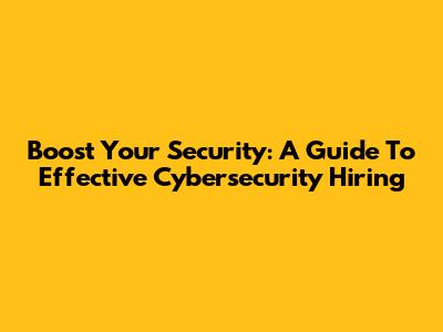 Boost Your Security: A Guide To Effective Cybersecurity Hiring