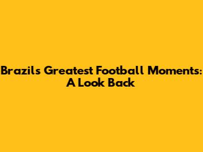 Brazil's Greatest Football Moments: A Look Back