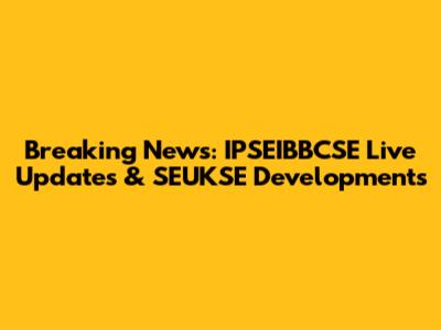 Breaking News: IPSEIBBCSE Live Updates & SEUKSE Developments