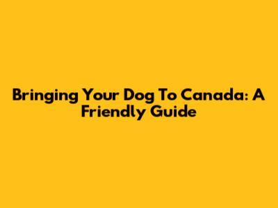 Bringing Your Dog To Canada: A Friendly Guide
