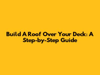 Build A Roof Over Your Deck: A Step-by-Step Guide