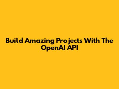 Build Amazing Projects With The OpenAI API