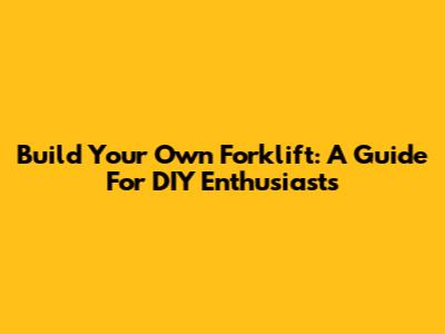 Build Your Own Forklift: A Guide For DIY Enthusiasts