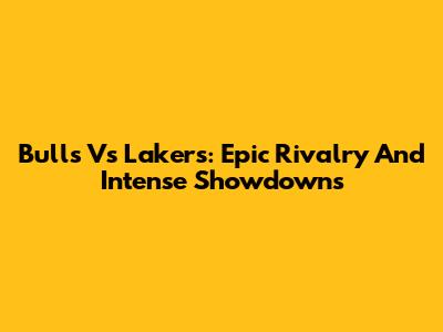 Bulls Vs Lakers: Epic Rivalry And Intense Showdowns