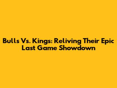 Bulls Vs. Kings: Reliving Their Epic Last Game Showdown