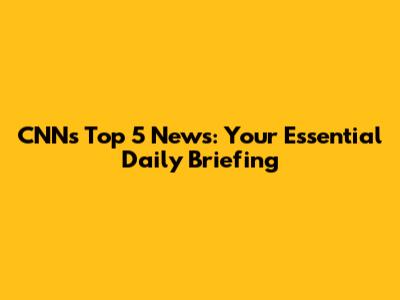 CNN's Top 5 News: Your Essential Daily Briefing