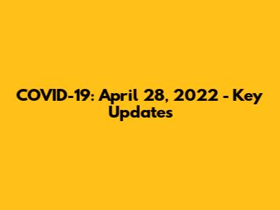 COVID-19: April 28, 2022 - Key Updates
