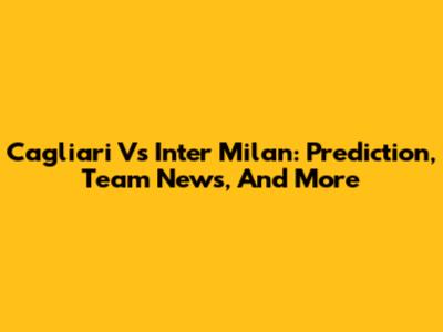 Cagliari Vs Inter Milan: Prediction, Team News, And More