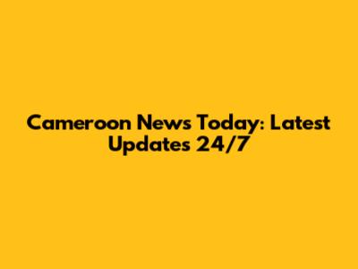 Cameroon News Today: Latest Updates 24/7