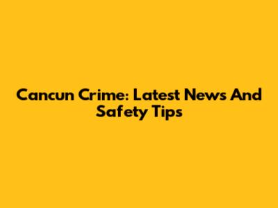 Cancun Crime: Latest News And Safety Tips