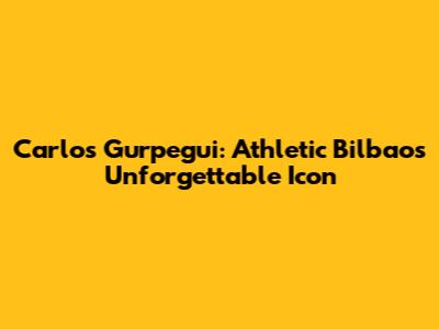 Carlos Gurpegui: Athletic Bilbao's Unforgettable Icon