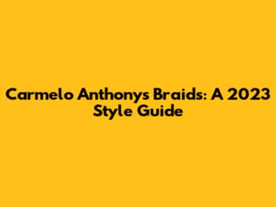 Carmelo Anthony's Braids: A 2023 Style Guide