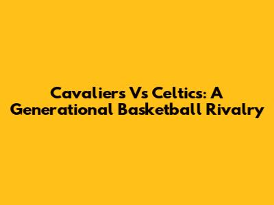 Cavaliers Vs Celtics: A Generational Basketball Rivalry