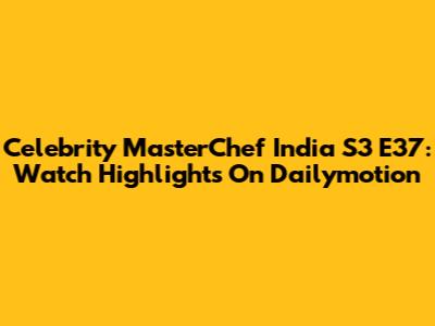 Celebrity MasterChef India S3 E37: Watch Highlights On Dailymotion