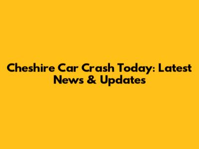 Cheshire Car Crash Today: Latest News & Updates