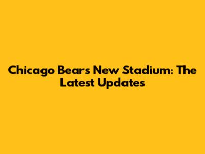 Chicago Bears' New Stadium: The Latest Updates