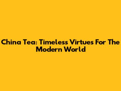 China Tea: Timeless Virtues For The Modern World