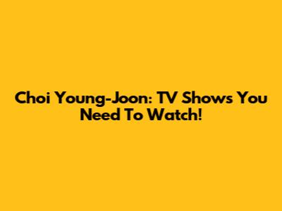 Choi Young-Joon: TV Shows You Need To Watch!