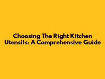 Choosing The Right Kitchen Utensils: A Comprehensive Guide