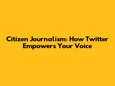 Citizen Journalism: How Twitter Empowers Your Voice