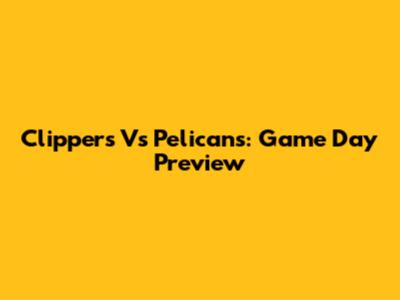Clippers Vs Pelicans: Game Day Preview