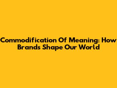 Commodification Of Meaning: How Brands Shape Our World