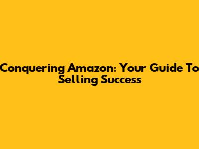 Conquering Amazon: Your Guide To Selling Success
