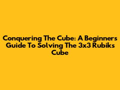 Conquering The Cube: A Beginner's Guide To Solving The 3x3 Rubik's Cube