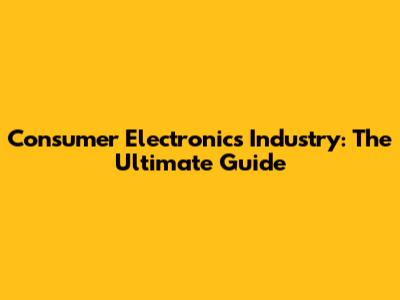 Consumer Electronics Industry: The Ultimate Guide