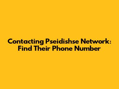 Contacting Pseidishse Network: Find Their Phone Number