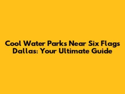 Cool Water Parks Near Six Flags Dallas: Your Ultimate Guide