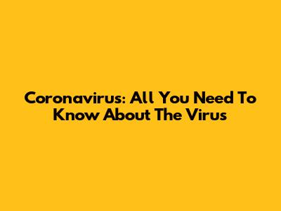 Coronavirus: All You Need To Know About The Virus