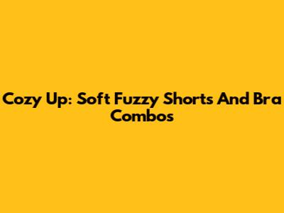 Cozy Up: Soft Fuzzy Shorts And Bra Combos