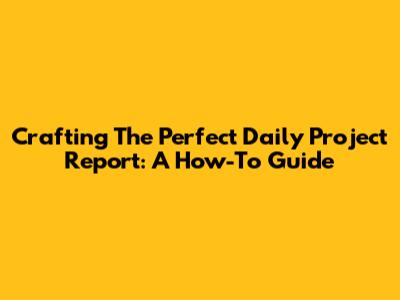Crafting The Perfect Daily Project Report: A How-To Guide