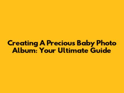 Creating A Precious Baby Photo Album: Your Ultimate Guide