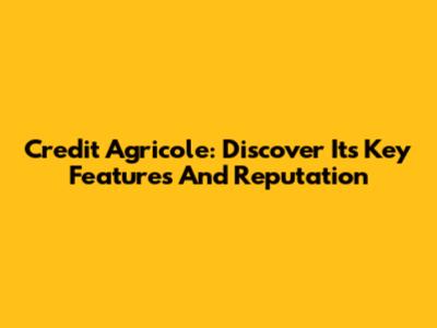 Credit Agricole: Discover Its Key Features And Reputation