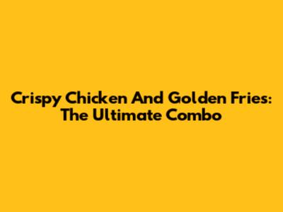 Crispy Chicken And Golden Fries: The Ultimate Combo