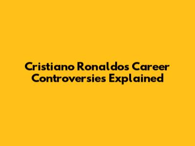 Cristiano Ronaldo's Career Controversies Explained