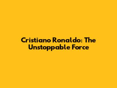 Cristiano Ronaldo: The Unstoppable Force