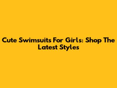 Cute Swimsuits For Girls: Shop The Latest Styles