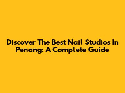 Discover The Best Nail Studios In Penang: A Complete Guide